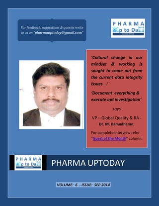 VOLUME: 6 - ISSUE: SEP 2014 | 
PHARMA UPTODAY 
For feedback, suggestions & queries write 
to us on “pharmauptoday@gmail.com” 
‘Cultural change in our 
mindset & working is 
sought to come out from 
the current data integrity 
issues …’ 
‘Document everything & 
execute apt investigation’ 
says 
VP – Global Quality & RA - 
Dr. M. Damodharan. 
For complete interview refer 
“Guest of the Month” column. 
 
