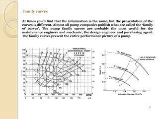 Family curves
At times you’ll find that the information is the same, but the presentation of the
curves is different. Almost all pump companies publish what are called the ‘family
of curves’. The pump family curves are probably the most useful for the
maintenance engineer and mechanic, the design engineer and purchasing agent.
The family curves present the entire performance picture of a pump.
9
 
