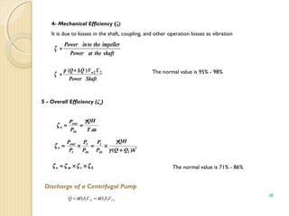 4- Mechanical Efficiency (ζ)
It is due to losses in the shaft, coupling, and other operation losses as vibration
shafttheatPower
impellerthetoinPower
=ζ
ShaftPower
UVQQ w)( 22∆+
=
ρ
ζ The normal value is 95% - 98%
5 - Overall Efficiency (ζo)
ω
γ
ζ
.T
QH
P
P
in
out
o ==
hQQ
QH
P
P
P
P
P
P
lin
t
in
t
t
out
o
′+
×=×=
)(γ
γ
ζ
hvmo ζζζζ ××= The normal value is 71% - 86%
Discharge of a Centrifugal Pump
222111 ff VbDVbDQ ππ ==
15
 