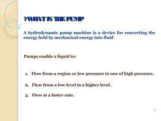 WHATIS THEPUMPWHATIS THEPUMP??
A hydrodynamic pump machine is a device for converting the
energy held by mechanical energy into fluid
Pumps enable a liquid to:
1. Flow from a region or low pressure to one of high pressure.
2. Flow from a low level to a higher level.
3. Flow at a faster rate.
1
 