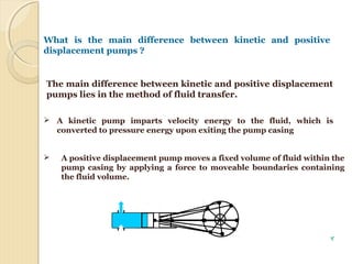 The main difference between kinetic and positive displacement
pumps lies in the method of fluid transfer.
What is the main difference between kinetic and positive
displacement pumps ?
 A kinetic pump imparts velocity energy to the fluid, which is
converted to pressure energy upon exiting the pump casing
 A positive displacement pump moves a fixed volume of fluid within the
pump casing by applying a force to moveable boundaries containing
the fluid volume.
4
 