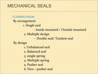 MECHANICAL SEALS
CLASSIFICATION
By arrangement
1. Single seal
- Inside mounted / Outside mounted
2. Multiple design
- Double seal/ Tandem seal
By design
1. Unbalanced seal
2. Balanced seal
3. single spring
4. Multiple spring
5. Pusher seal
6. Non – pusher seal
 