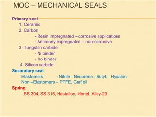 MOC – MECHANICAL SEALS
Primary seal
1. Ceramic
2. Carbon
- Resin impregnated – corrosive applications
- Antimony impregnated – non-corrosive
3. Tungsten carbide
- Ni binder
- Co binder
4. Silicon carbide
Secondary seal
Elastomers - Nitrile , Neoprene , Butyl, Hypalon
Non –Elastomers - PTFE, Graf oil
Spring
SS 304, SS 316, Hastalloy, Monel, Alloy-20
 