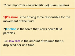 Three important characteristics of pump systems.
1)Pressure is the driving force responsible for the
movement of the fluid.
2)Friction is the force that slows down fluid
particles.
3) Flow rate is the amount of volume that is
displaced per unit time.
 