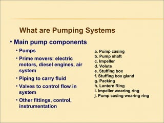• Main pump components
• Pumps
• Prime movers: electric
motors, diesel engines, air
system
• Piping to carry fluid
• Valves to control flow in
system
• Other fittings, control,
instrumentation
What are Pumping Systems
a. Pump casing
b. Pump shaft
c. Impeller
d. Volute
e. Stuffing box
f. Stuffing box gland
g. Packing
h. Lantern Ring
i. Impeller wearing ring
j. Pump casing wearing ring
 