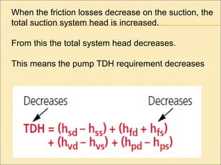 When the friction losses decrease on the suction, the
total suction system head is increased.
From this the total system head decreases.
This means the pump TDH requirement decreases
 