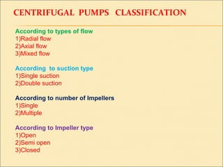 CENTRIFUGAL PUMPS CLASSIFICATION
According to types of flow
1)Radial flow
2)Axial flow
3)Mixed flow
According to suction type
1)Single suction
2)Double suction
According to number of Impellers
1)Single
2)Multiple
According to Impeller type
1)Open
2)Semi open
3)Closed
 
