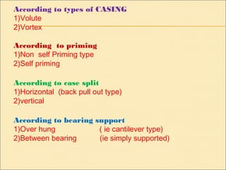 According to types of CASING
1)Volute
2)Vortex
According to priming
1)Non self Priming type
2)Self priming
According to case split
1)Horizontal (back pull out type)
2)vertical
According to bearing support
1)Over hung ( ie cantilever type)
2)Between bearing (ie simply supported)
 