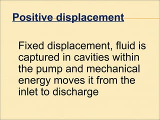 Positive displacement
Fixed displacement, fluid is
captured in cavities within
the pump and mechanical
energy moves it from the
inlet to discharge
 