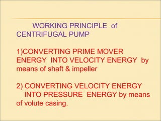 WORKING PRINCIPLE of
CENTRIFUGAL PUMP
1)CONVERTING PRIME MOVER
ENERGY INTO VELOCITY ENERGY by
means of shaft & impeller
2) CONVERTING VELOCITY ENERGY
INTO PRESSURE ENERGY by means
of volute casing.
 