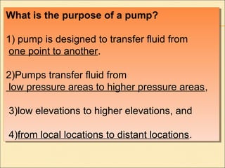 What is the purpose of a pump?
1) pump is designed to transfer fluid from
one point to another.
2)Pumps transfer fluid from
low pressure areas to higher pressure areas,
3)low elevations to higher elevations, and
4)from local locations to distant locations.
What is the purpose of a pump?
1) pump is designed to transfer fluid from
one point to another.
2)Pumps transfer fluid from
low pressure areas to higher pressure areas,
3)low elevations to higher elevations, and
4)from local locations to distant locations.
 