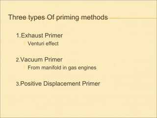 Three types Of priming methods
1.Exhaust Primer
 Venturi effect
2.Vacuum Primer
 From manifold in gas engines
3.Positive Displacement Primer
 