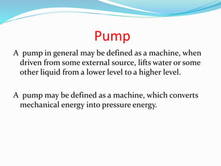 Pump
A pump in general may be defined as a machine, when
driven from some external source, lifts water or some
other liquid from a lower level to a higher level.
A pump may be defined as a machine, which converts
mechanical energy into pressure energy.
 