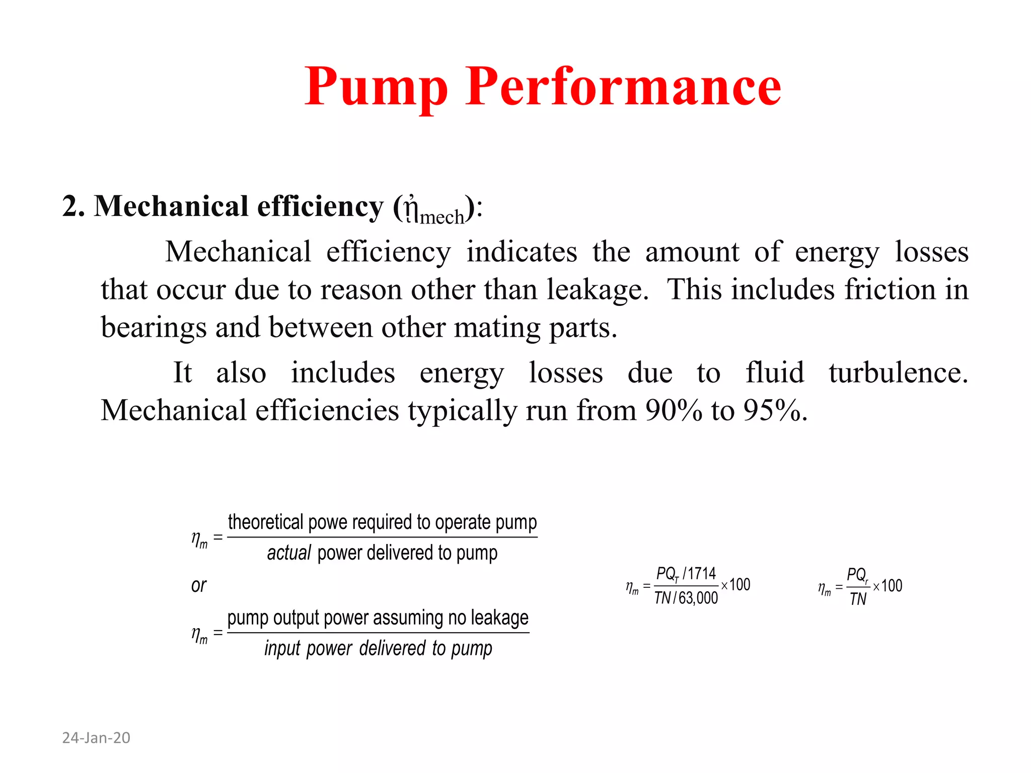 Pump Performance
2. Mechanical efficiency (ᾐmech):
Mechanical efficiency indicates the amount of energy losses
that occur due to reason other than leakage. This includes friction in
bearings and between other mating parts.
It also includes energy losses due to fluid turbulence.
Mechanical efficiencies typically run from 90% to 95%.
24-Jan-20
theoretical powe required to operate pump
power delivered to pump
pump output power assuming no leakage
m
m
actual
or
input power delivered to pump




100r
m
PQ
TN
  
/1714
100
/63,000
T
m
PQ
TN
  
 
