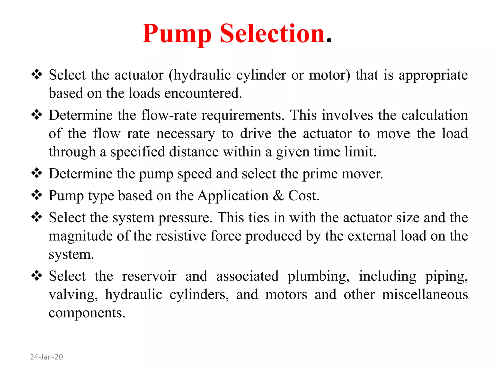 Pump Selection.
24-Jan-20
 Select the actuator (hydraulic cylinder or motor) that is appropriate
based on the loads encountered.
 Determine the flow-rate requirements. This involves the calculation
of the flow rate necessary to drive the actuator to move the load
through a specified distance within a given time limit.
 Determine the pump speed and select the prime mover.
 Pump type based on the Application & Cost.
 Select the system pressure. This ties in with the actuator size and the
magnitude of the resistive force produced by the external load on the
system.
 Select the reservoir and associated plumbing, including piping,
valving, hydraulic cylinders, and motors and other miscellaneous
components.
 