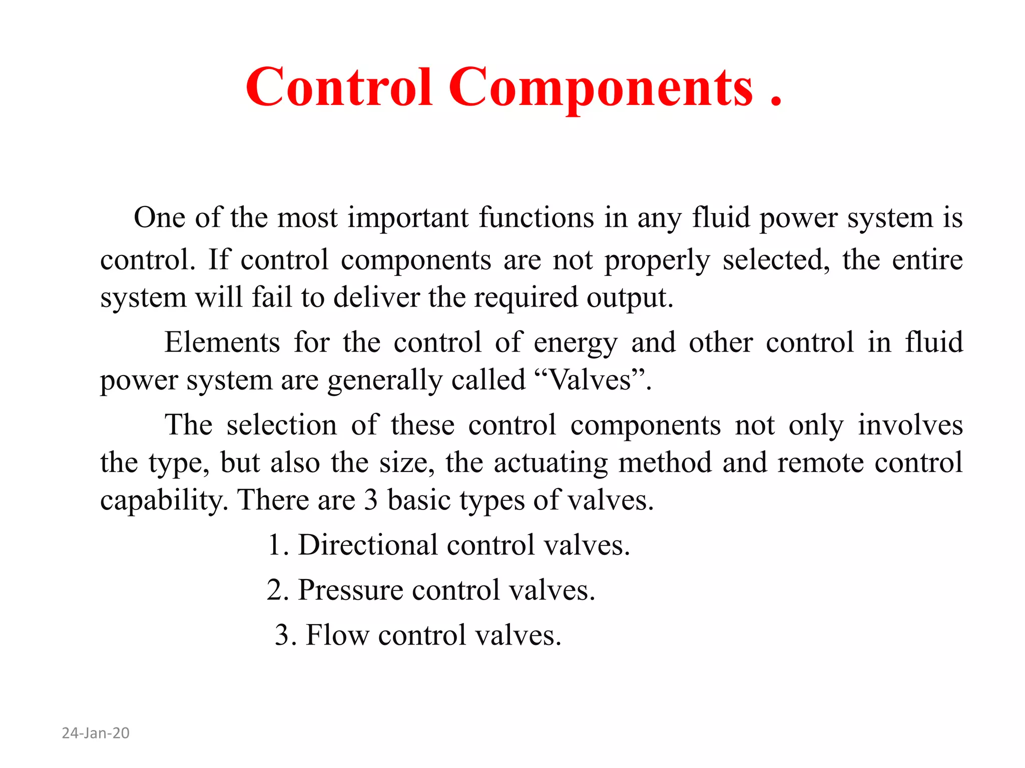 Control Components .
24-Jan-20
One of the most important functions in any fluid power system is
control. If control components are not properly selected, the entire
system will fail to deliver the required output.
Elements for the control of energy and other control in fluid
power system are generally called “Valves”.
The selection of these control components not only involves
the type, but also the size, the actuating method and remote control
capability. There are 3 basic types of valves.
1. Directional control valves.
2. Pressure control valves.
3. Flow control valves.
 