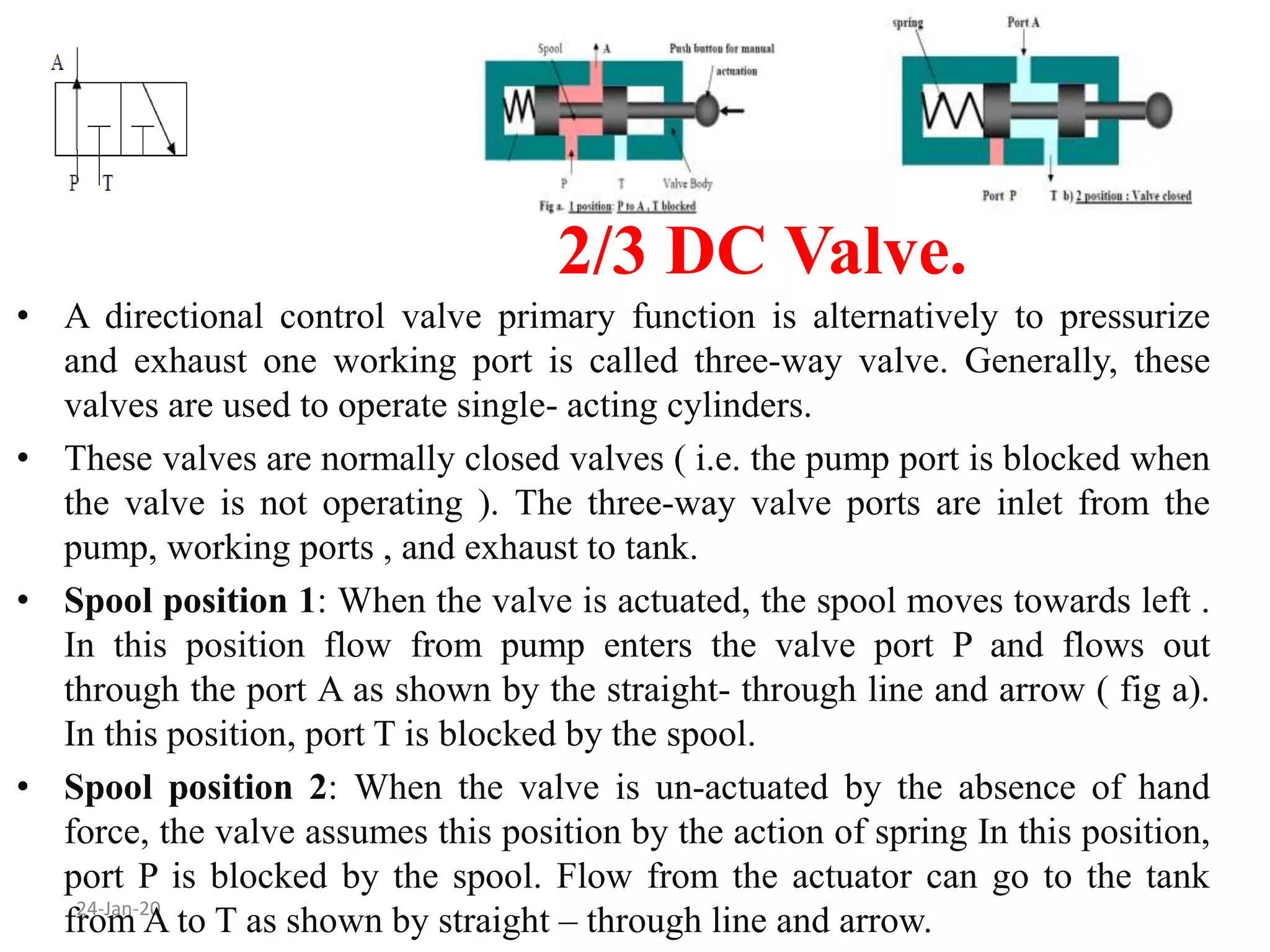 2/3 DC Valve.
24-Jan-20
• A directional control valve primary function is alternatively to pressurize
and exhaust one working port is called three-way valve. Generally, these
valves are used to operate single- acting cylinders.
• These valves are normally closed valves ( i.e. the pump port is blocked when
the valve is not operating ). The three-way valve ports are inlet from the
pump, working ports , and exhaust to tank.
• Spool position 1: When the valve is actuated, the spool moves towards left .
In this position flow from pump enters the valve port P and flows out
through the port A as shown by the straight- through line and arrow ( fig a).
In this position, port T is blocked by the spool.
• Spool position 2: When the valve is un-actuated by the absence of hand
force, the valve assumes this position by the action of spring In this position,
port P is blocked by the spool. Flow from the actuator can go to the tank
from A to T as shown by straight – through line and arrow.
 