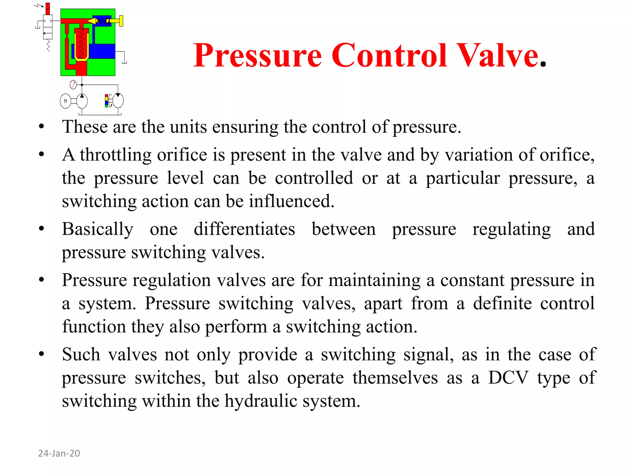 Pressure Control Valve.
24-Jan-20
• These are the units ensuring the control of pressure.
• A throttling orifice is present in the valve and by variation of orifice,
the pressure level can be controlled or at a particular pressure, a
switching action can be influenced.
• Basically one differentiates between pressure regulating and
pressure switching valves.
• Pressure regulation valves are for maintaining a constant pressure in
a system. Pressure switching valves, apart from a definite control
function they also perform a switching action.
• Such valves not only provide a switching signal, as in the case of
pressure switches, but also operate themselves as a DCV type of
switching within the hydraulic system.
 