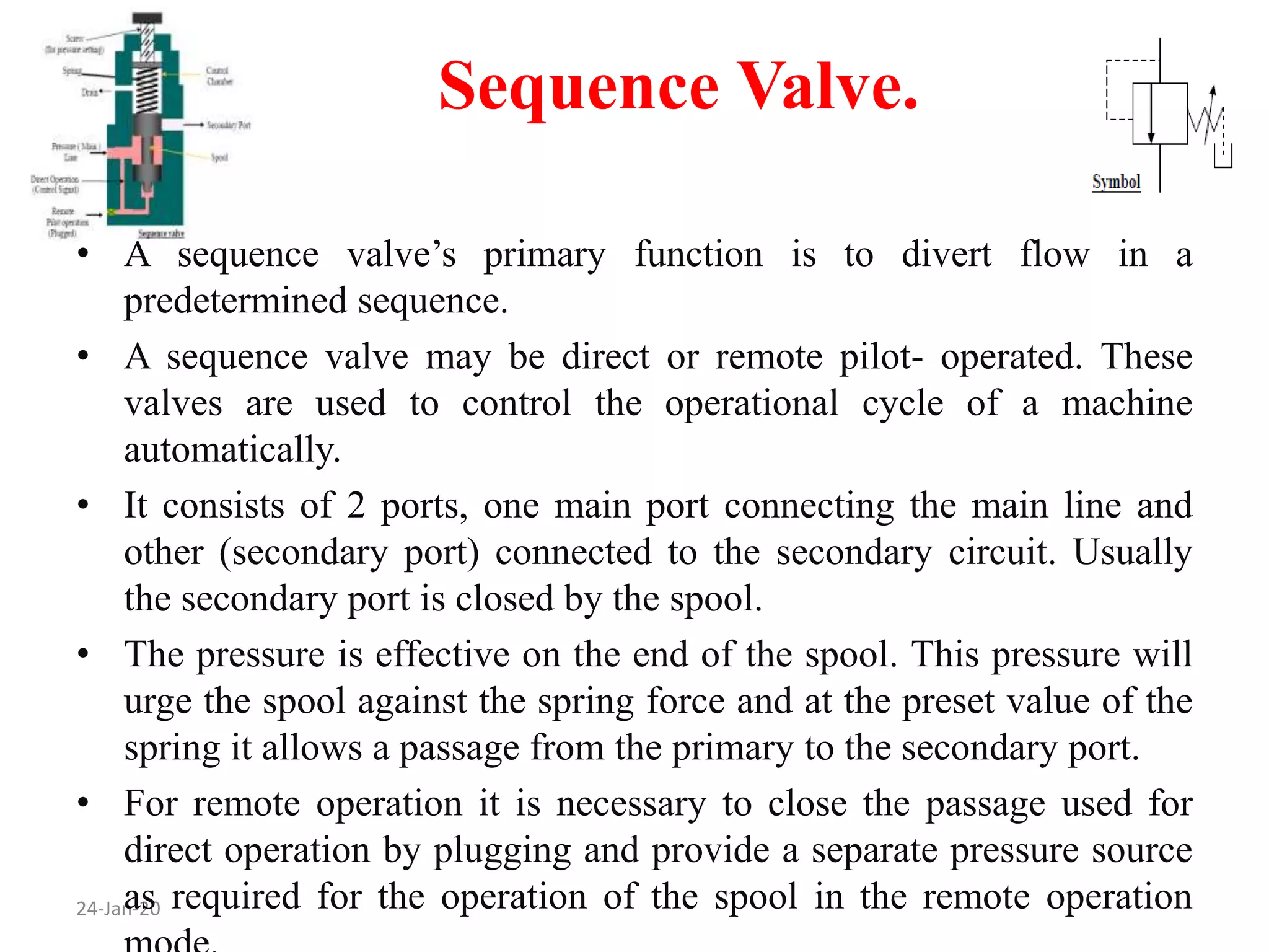 Sequence Valve.
24-Jan-20
• A sequence valve’s primary function is to divert flow in a
predetermined sequence.
• A sequence valve may be direct or remote pilot- operated. These
valves are used to control the operational cycle of a machine
automatically.
• It consists of 2 ports, one main port connecting the main line and
other (secondary port) connected to the secondary circuit. Usually
the secondary port is closed by the spool.
• The pressure is effective on the end of the spool. This pressure will
urge the spool against the spring force and at the preset value of the
spring it allows a passage from the primary to the secondary port.
• For remote operation it is necessary to close the passage used for
direct operation by plugging and provide a separate pressure source
as required for the operation of the spool in the remote operation
 
