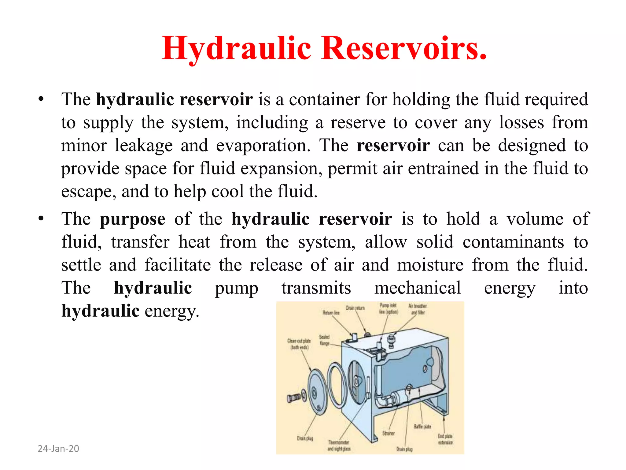 Hydraulic Reservoirs.
24-Jan-20
• The hydraulic reservoir is a container for holding the fluid required
to supply the system, including a reserve to cover any losses from
minor leakage and evaporation. The reservoir can be designed to
provide space for fluid expansion, permit air entrained in the fluid to
escape, and to help cool the fluid.
• The purpose of the hydraulic reservoir is to hold a volume of
fluid, transfer heat from the system, allow solid contaminants to
settle and facilitate the release of air and moisture from the fluid.
The hydraulic pump transmits mechanical energy into
hydraulic energy.
 