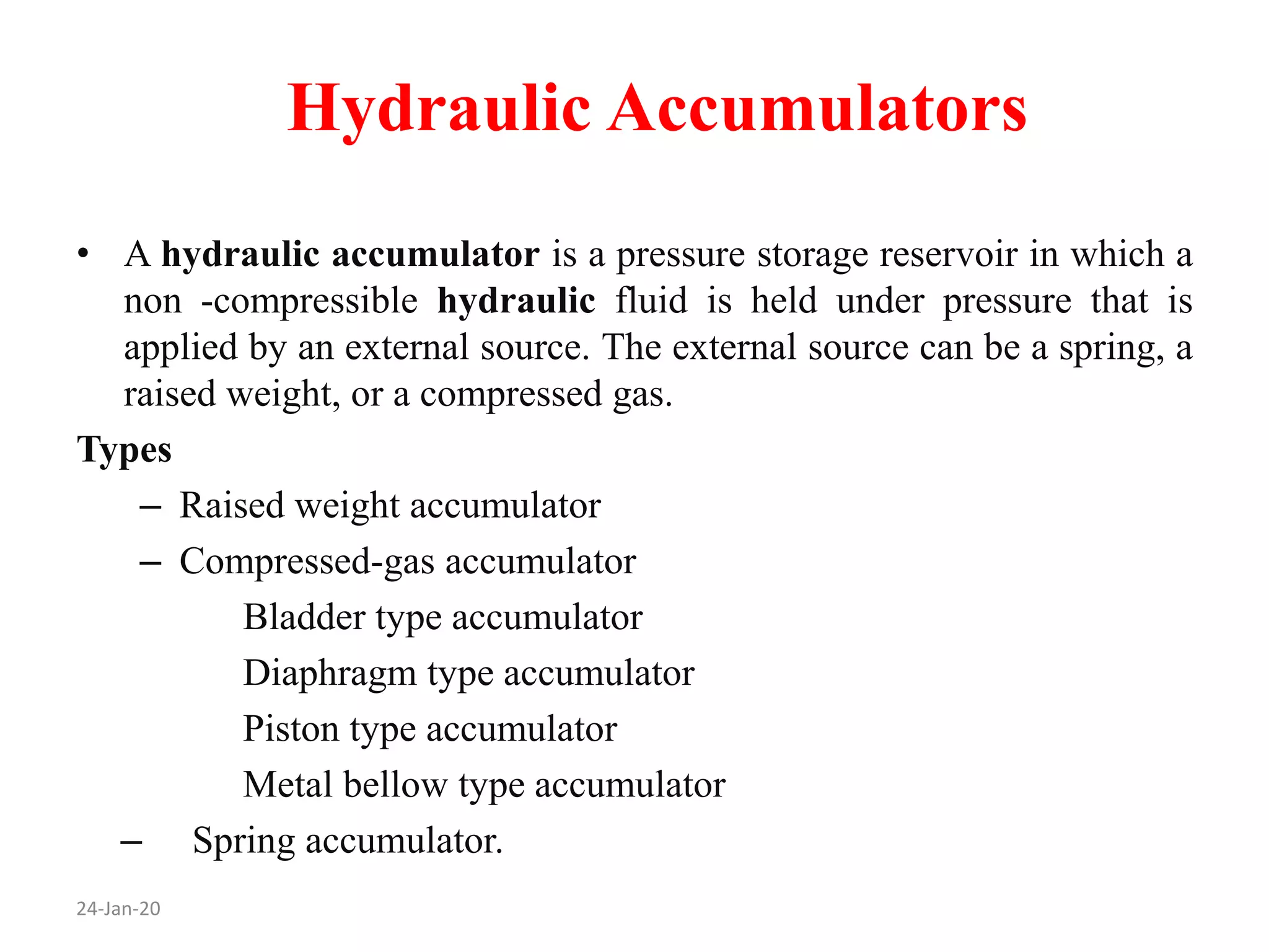 Hydraulic Accumulators
24-Jan-20
• A hydraulic accumulator is a pressure storage reservoir in which a
non -compressible hydraulic fluid is held under pressure that is
applied by an external source. The external source can be a spring, a
raised weight, or a compressed gas.
Types
– Raised weight accumulator
– Compressed-gas accumulator
Bladder type accumulator
Diaphragm type accumulator
Piston type accumulator
Metal bellow type accumulator
– Spring accumulator.
 