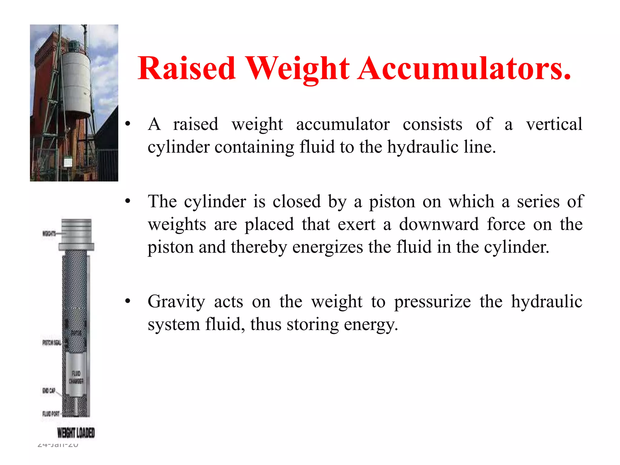 Raised Weight Accumulators.
24-Jan-20
• A raised weight accumulator consists of a vertical
cylinder containing fluid to the hydraulic line.
• The cylinder is closed by a piston on which a series of
weights are placed that exert a downward force on the
piston and thereby energizes the fluid in the cylinder.
• Gravity acts on the weight to pressurize the hydraulic
system fluid, thus storing energy.
 
