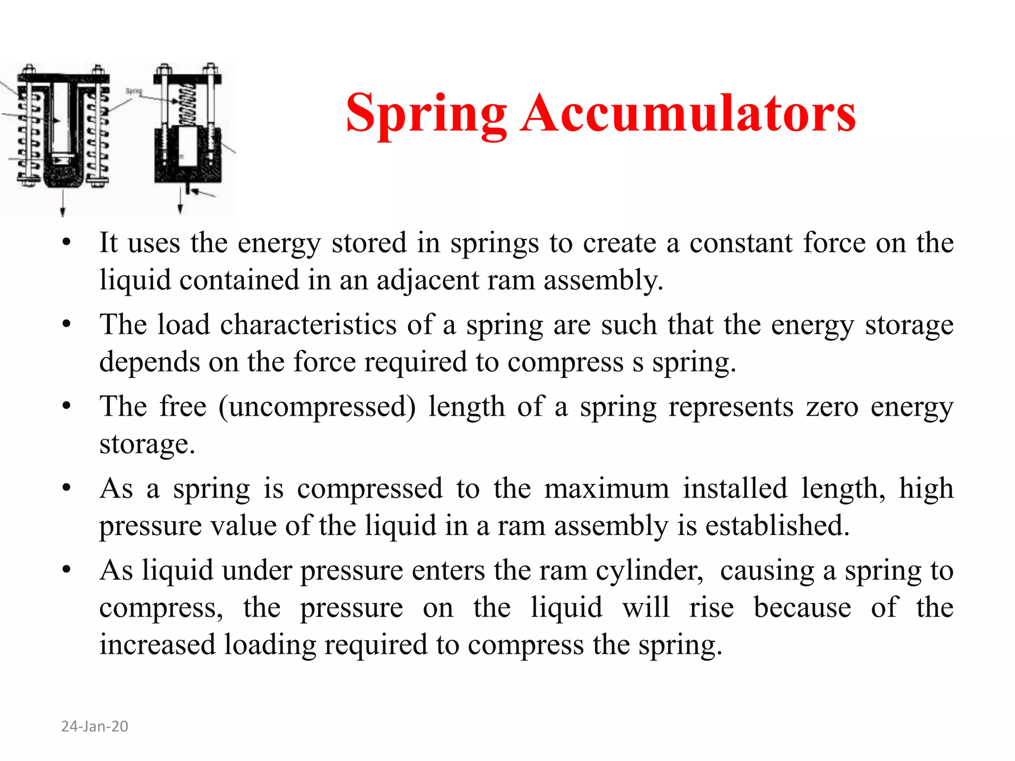 Spring Accumulators
24-Jan-20
• It uses the energy stored in springs to create a constant force on the
liquid contained in an adjacent ram assembly.
• The load characteristics of a spring are such that the energy storage
depends on the force required to compress s spring.
• The free (uncompressed) length of a spring represents zero energy
storage.
• As a spring is compressed to the maximum installed length, high
pressure value of the liquid in a ram assembly is established.
• As liquid under pressure enters the ram cylinder, causing a spring to
compress, the pressure on the liquid will rise because of the
increased loading required to compress the spring.
 