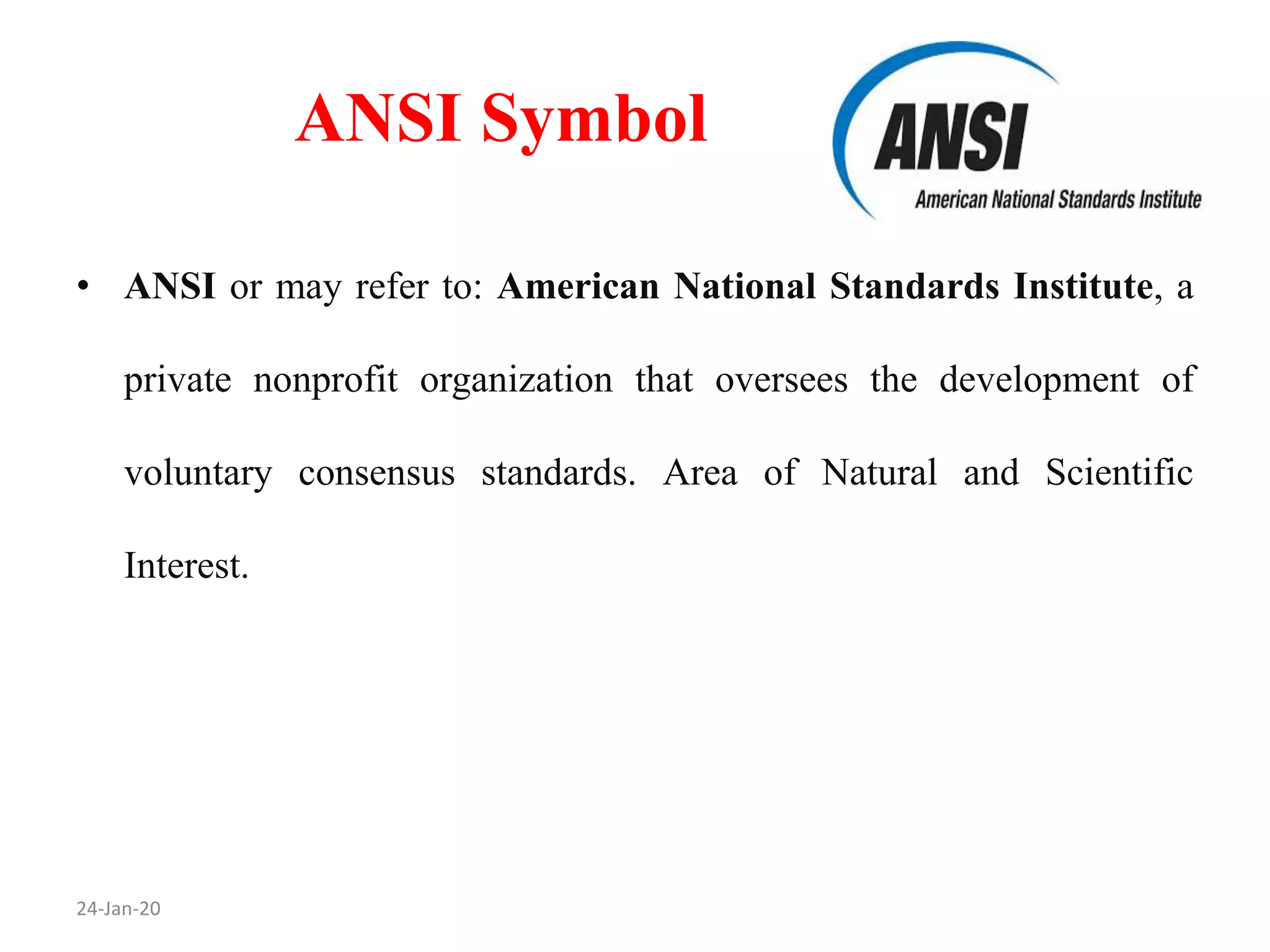ANSI Symbol
24-Jan-20
• ANSI or may refer to: American National Standards Institute, a
private nonprofit organization that oversees the development of
voluntary consensus standards. Area of Natural and Scientific
Interest.
 