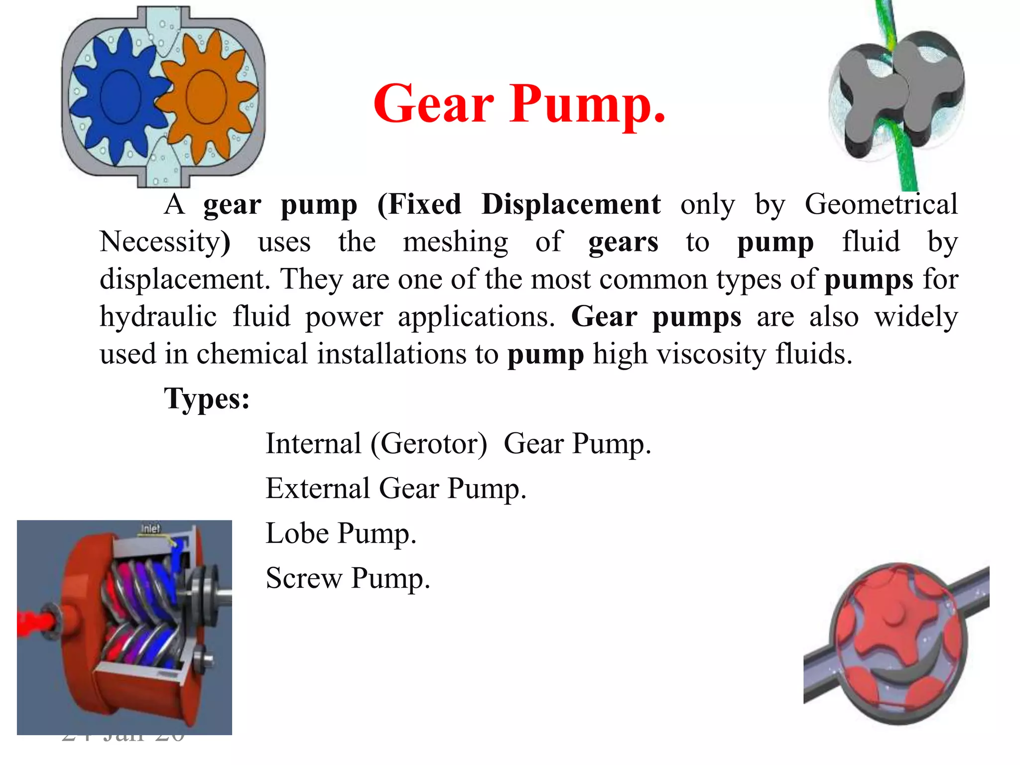 Gear Pump.
A gear pump (Fixed Displacement only by Geometrical
Necessity) uses the meshing of gears to pump fluid by
displacement. They are one of the most common types of pumps for
hydraulic fluid power applications. Gear pumps are also widely
used in chemical installations to pump high viscosity fluids.
Types:
Internal (Gerotor) Gear Pump.
External Gear Pump.
Lobe Pump.
Screw Pump.
24-Jan-20
 