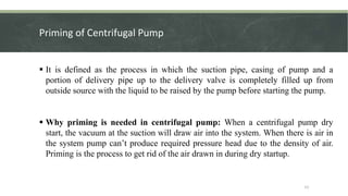 Priming of Centrifugal Pump
 It is defined as the process in which the suction pipe, casing of pump and a
portion of delivery pipe up to the delivery valve is completely filled up from
outside source with the liquid to be raised by the pump before starting the pump.
 Why priming is needed in centrifugal pump: When a centrifugal pump dry
start, the vacuum at the suction will draw air into the system. When there is air in
the system pump can’t produce required pressure head due to the density of air.
Priming is the process to get rid of the air drawn in during dry startup.
12
 