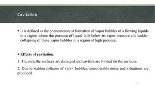 Cavitation
 It is defined as the phenomenon of formation of vapor bubbles of a flowing liquids
in a region where the pressure of liquid falls below its vapor pressure and sudden
collapsing of these vapor bubbles in a region of high pressure.
 Effects of cavitation:
1. The metallic surfaces are damaged and cavities are formed on the surfaces.
2. Due to sudden collapse of vapor bubbles, considerable noise and vibrations are
produced.
13
 