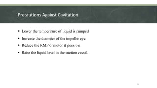 Precautions Against Cavitation
 Lower the temperature of liquid is pumped
 Increase the diameter of the impeller eye.
 Reduce the RMP of motor if possible
 Raise the liquid level in the suction vessel.
14
 