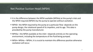 Net Positive Suction Head (NPSH)
 It is the difference between the NPSH available (NPSHa) at the pump’s inlet and
the NPSH required (NPSHr) by the pump to operate without cavitation.
 NPHSr- the NPSH required by the pump at a particular flow- depends on the
pump design, the rotational speed of its impellers, and its age. This data is
provided by the pump manufacturer.
 NPHSa—the NPSH available at the inlet—depends entirely on the operating
environment, including the temperature of the fluid being pumped.
 NPSH= NPSHa – NPSHr; it is crucial to maintain this difference positive otherwise
cavitation will occur.
15
 
