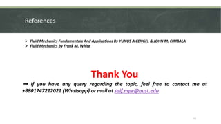 References
 Fluid Mechanics Fundamentals And Applications By YUNUS A CENGEL & JOHN M. CIMBALA
 Fluid Mechanics by Frank M. White
Thank You
➡ If you have any query regarding the topic, feel free to contact me at
+8801747212021 (Whatsapp) or mail at saif.mpe@aust.edu
16
 
