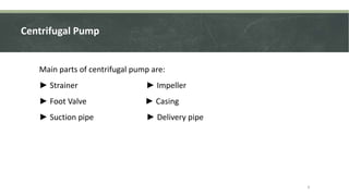 Centrifugal Pump
Main parts of centrifugal pump are:
► Strainer ► Impeller
► Foot Valve ► Casing
► Suction pipe ► Delivery pipe
4
 