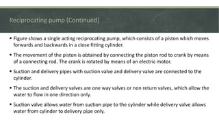 Reciprocating pump (Continued)
 Figure shows a single acting reciprocating pump, which consists of a piston which moves
forwards and backwards in a close fitting cylinder.
 The movement of the piston is obtained by connecting the piston rod to crank by means
of a connecting rod. The crank is rotated by means of an electric motor.
 Suction and delivery pipes with suction valve and delivery valve are connected to the
cylinder.
 The suction and delivery valves are one way valves or non return valves, which allow the
water to flow in one direction only.
 Suction valve allows water from suction pipe to the cylinder while delivery valve allows
water from cylinder to delivery pipe only.
8
 