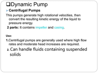 Dynamic Pump
 Centrifugal Pumps
This pumps generate high rotational velocities, then
convert the resulting kinetic energy of the liquid to
pressure energy.
2 parts: It contains impeller and casing.
Use:
1.Centrifugal pumps are generally used where high flow
rates and moderate head increases are required.
2. Can handle fluids containing suspended
solids
 