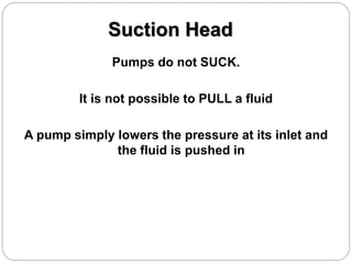 Suction Head
Pumps do not SUCK.
It is not possible to PULL a fluid
A pump simply lowers the pressure at its inlet and
the fluid is pushed in
 