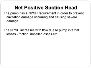 Net Positive Suction Head
The pump has a NPSH requirement in order to prevent
cavitation damage occurring and causing severe
damage.
The NPSH increases with flow due to pump internal
losses - friction, impeller losses etc.
 