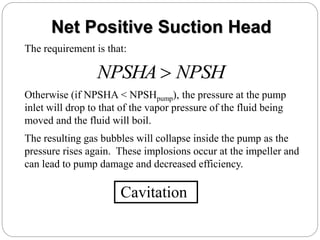 Net Positive Suction Head
The requirement is that:
NPSH
NPSHA 
Otherwise (if NPSHA < NPSHpump), the pressure at the pump
inlet will drop to that of the vapor pressure of the fluid being
moved and the fluid will boil.
The resulting gas bubbles will collapse inside the pump as the
pressure rises again. These implosions occur at the impeller and
can lead to pump damage and decreased efficiency.
Cavitation
 