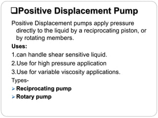 Positive Displacement Pump
Positive Displacement pumps apply pressure
directly to the liquid by a reciprocating piston, or
by rotating members.
Uses:
1.can handle shear sensitive liquid.
2.Use for high pressure application
3.Use for variable viscosity applications.
Types-
 Reciprocating pump
 Rotary pump
 