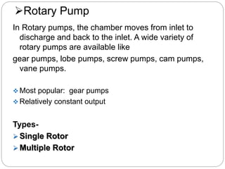 Rotary Pump
In Rotary pumps, the chamber moves from inlet to
discharge and back to the inlet. A wide variety of
rotary pumps are available like
gear pumps, lobe pumps, screw pumps, cam pumps,
vane pumps.
 Most popular: gear pumps
 Relatively constant output
Types-
 Single Rotor
 Multiple Rotor
 
