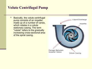 Volute Centrifugal Pump
 Basically, the volute centrifugal
pump consists of an impeller,
made up of a number of vanes,
which rotates in a volute
stationary casing. The term
"volute" refers to the gradually
increasing cross-sectional area
of the spiral casing.
 