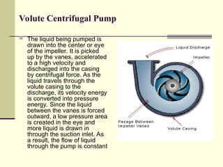 Volute Centrifugal Pump
 The liquid being pumped is
drawn into the center or eye
of the impeller. It is picked
up by the vanes, accelerated
to a high velocity and
discharged into the casing
by centrifugal force. As the
liquid travels through the
volute casing to the
discharge, its velocity energy
is converted into pressure
energy. Since the liquid
between the vanes is forced
outward, a low pressure area
is created in the eye and
more liquid is drawn in
through the suction inlet. As
a result, the flow of liquid
through the pump is constant
 