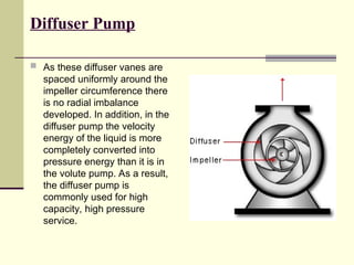 Diffuser Pump
 As these diffuser vanes are
spaced uniformly around the
impeller circumference there
is no radial imbalance
developed. In addition, in the
diffuser pump the velocity
energy of the liquid is more
completely converted into
pressure energy than it is in
the volute pump. As a result,
the diffuser pump is
commonly used for high
capacity, high pressure
service.
 