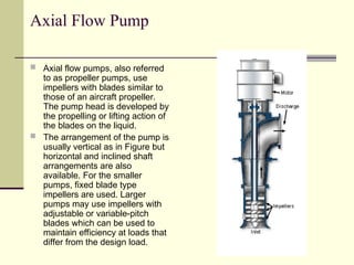 Axial Flow Pump
 Axial flow pumps, also referred
to as propeller pumps, use
impellers with blades similar to
those of an aircraft propeller.
The pump head is developed by
the propelling or lifting action of
the blades on the liquid.
 The arrangement of the pump is
usually vertical as in Figure but
horizontal and inclined shaft
arrangements are also
available. For the smaller
pumps, fixed blade type
impellers are used. Larger
pumps may use impellers with
adjustable or variable-pitch
blades which can be used to
maintain efficiency at loads that
differ from the design load.
 