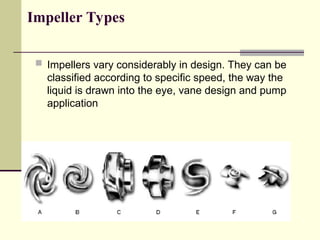 Impeller Types
 Impellers vary considerably in design. They can be
classified according to specific speed, the way the
liquid is drawn into the eye, vane design and pump
application
 