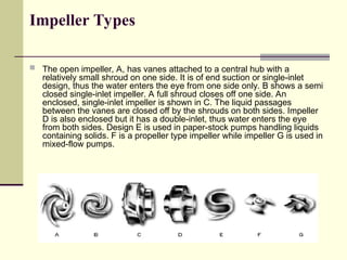 Impeller Types
 The open impeller, A, has vanes attached to a central hub with a
relatively small shroud on one side. It is of end suction or single-inlet
design, thus the water enters the eye from one side only. B shows a semi
closed single-inlet impeller. A full shroud closes off one side. An
enclosed, single-inlet impeller is shown in C. The liquid passages
between the vanes are closed off by the shrouds on both sides. Impeller
D is also enclosed but it has a double-inlet, thus water enters the eye
from both sides. Design E is used in paper-stock pumps handling liquids
containing solids. F is a propeller type impeller while impeller G is used in
mixed-flow pumps.
 