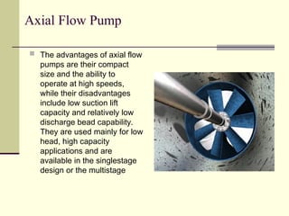 Axial Flow Pump
 The advantages of axial flow
pumps are their compact
size and the ability to
operate at high speeds,
while their disadvantages
include low suction lift
capacity and relatively low
discharge bead capability.
They are used mainly for low
head, high capacity
applications and are
available in the singlestage
design or the multistage
 