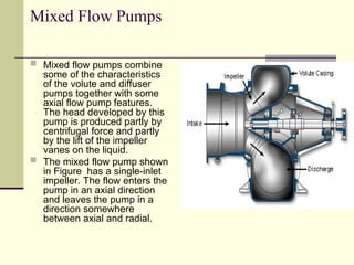 Mixed Flow Pumps
 Mixed flow pumps combine
some of the characteristics
of the volute and diffuser
pumps together with some
axial flow pump features.
The head developed by this
pump is produced partly by
centrifugal force and partly
by the lift of the impeller
vanes on the liquid.
 The mixed flow pump shown
in Figure has a single-inlet
impeller. The flow enters the
pump in an axial direction
and leaves the pump in a
direction somewhere
between axial and radial.
 